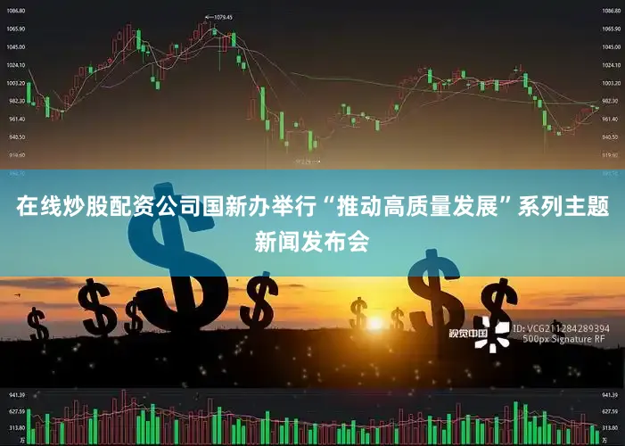 在线炒股配资公司国新办举行“推动高质量发展”系列主题新闻发布会