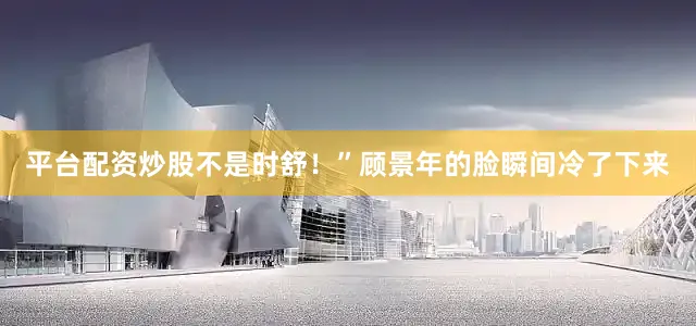 平台配资炒股不是时舒！”顾景年的脸瞬间冷了下来