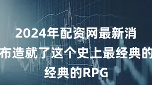 2024年配资网最新消息公布造就了这个史上最经典的RPG