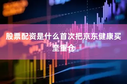股票配资是什么首次把京东健康买至重仓