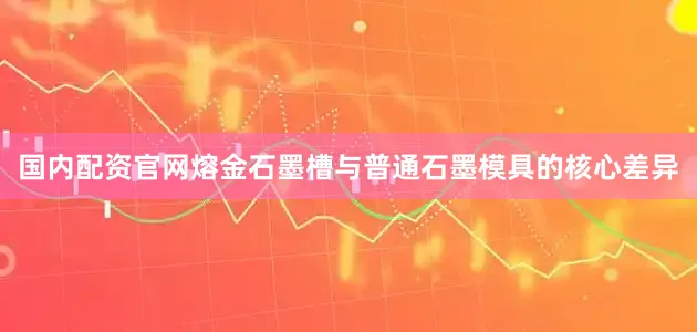 国内配资官网熔金石墨槽与普通石墨模具的核心差异