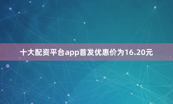 十大配资平台app首发优惠价为16.20元