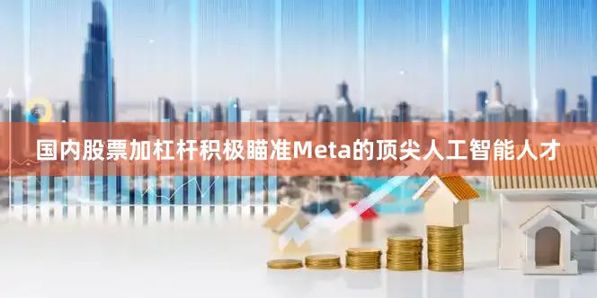 国内股票加杠杆积极瞄准Meta的顶尖人工智能人才